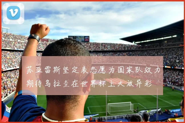 苏亚雷斯坚定表态愿为国家队效力期待乌拉圭在世界杯上大放异彩