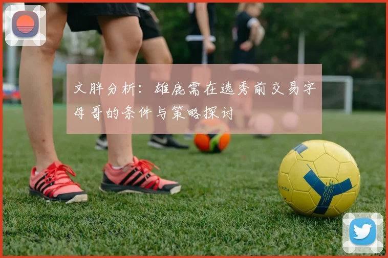 文胖分析：雄鹿需在选秀前交易字母哥的条件与策略探讨