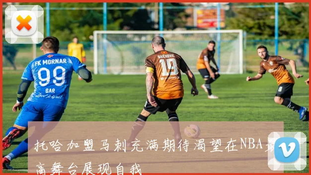 托哈加盟马刺充满期待渴望在NBA最高舞台展现自我