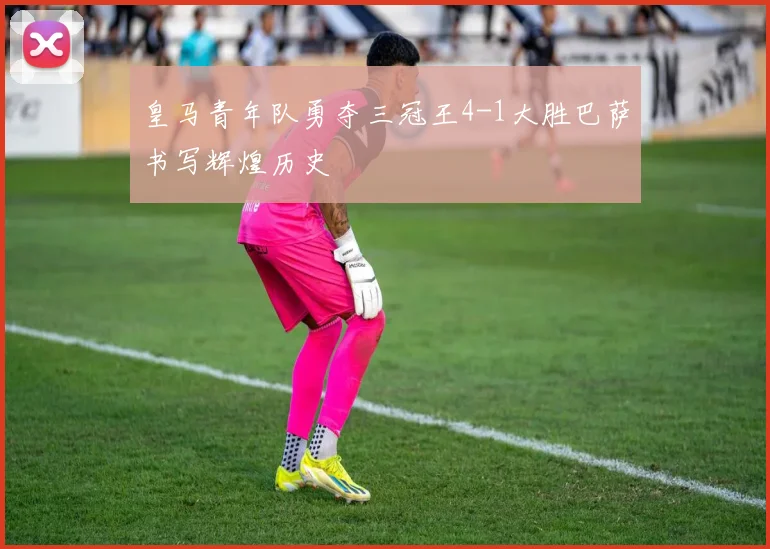 皇马青年队勇夺三冠王4-1大胜巴萨书写辉煌历史