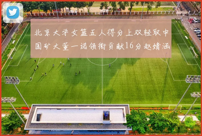 北京大学女篮五人得分上双轻取中国矿大董一诺领衔贡献16分赵婧涵接近双双