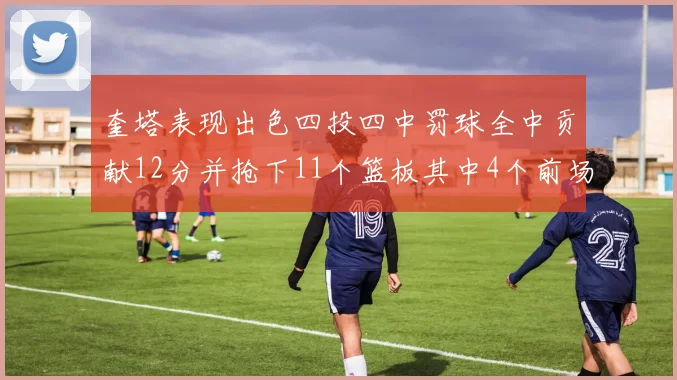 奎塔表现出色四投四中罚球全中贡献12分并抢下11个篮板其中4个前场板