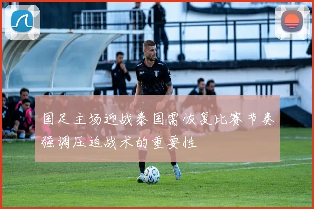 国足主场迎战泰国需恢复比赛节奏强调压迫战术的重要性
