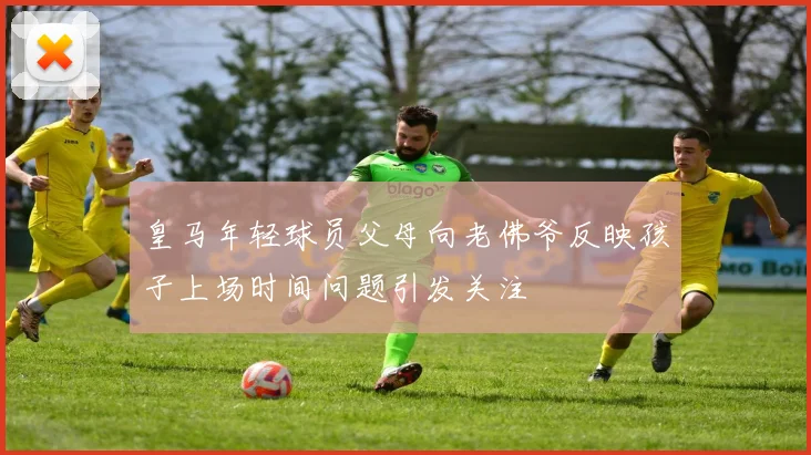 皇马年轻球员父母向老佛爷反映孩子上场时间问题引发关注