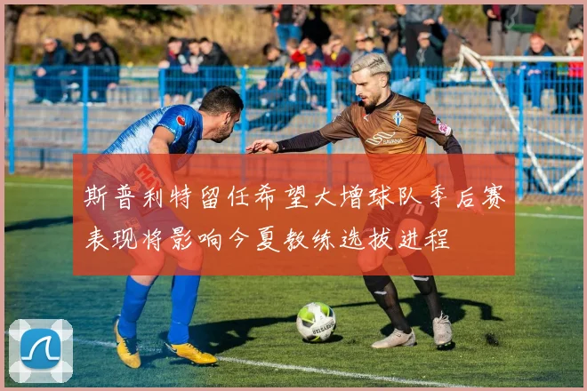 斯普利特留任希望大增球队季后赛表现将影响今夏教练选拔进程