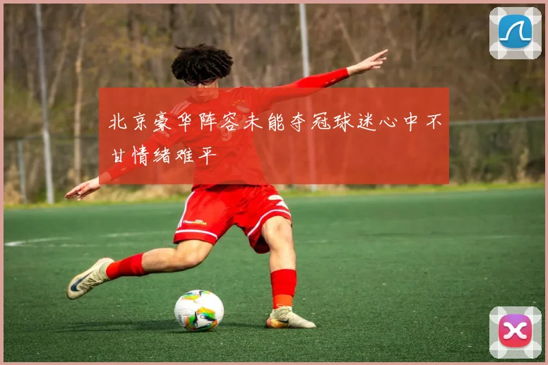 北京豪华阵容未能夺冠球迷心中不甘情绪难平