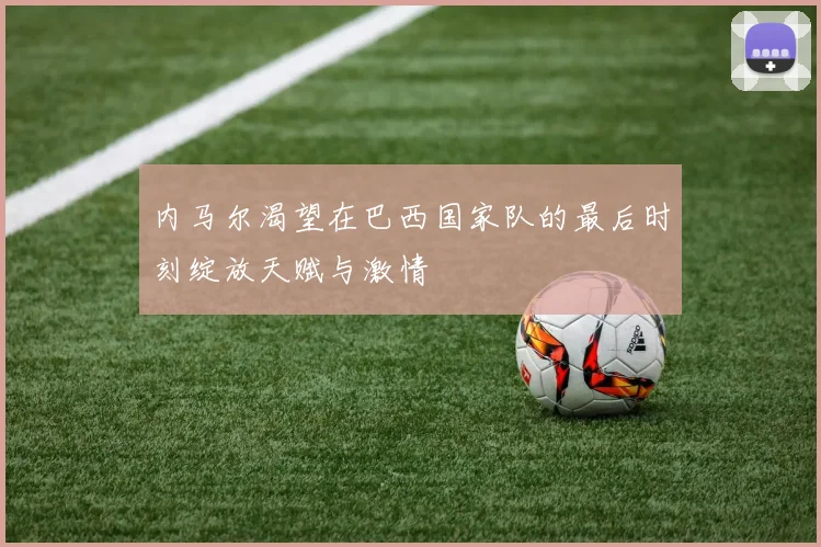 内马尔渴望在巴西国家队的最后时刻绽放天赋与激情