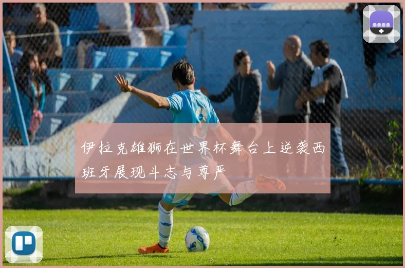 伊拉克雄狮在世界杯舞台上逆袭西班牙展现斗志与尊严