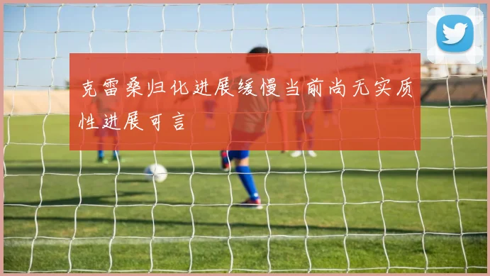 克雷桑归化进展缓慢当前尚无实质性进展可言