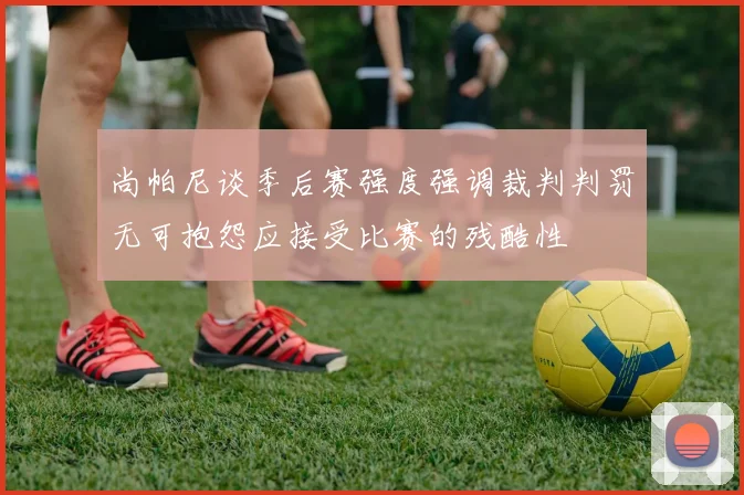 尚帕尼谈季后赛强度强调裁判判罚无可抱怨应接受比赛的残酷性