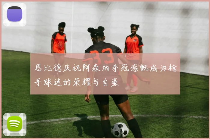 恩比德庆祝阿森纳夺冠感慨成为枪手球迷的荣耀与自豪