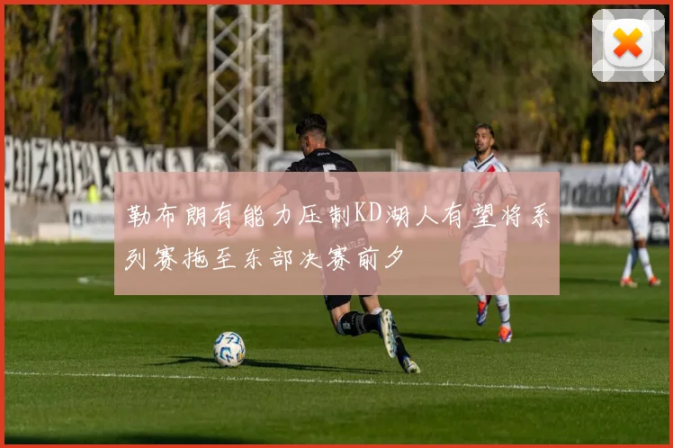 勒布朗有能力压制KD湖人有望将系列赛拖至东部决赛前夕