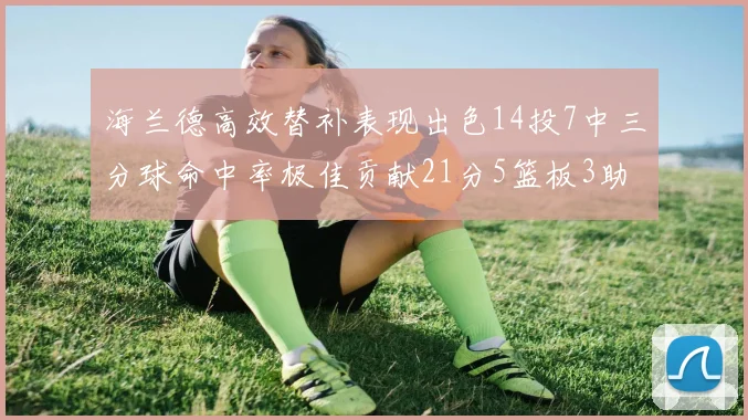海兰德高效替补表现出色14投7中三分球命中率极佳贡献21分5篮板3助攻2抢断