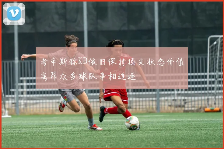 考辛斯称KD依旧保持顶尖状态价值高昂众多球队争相追逐