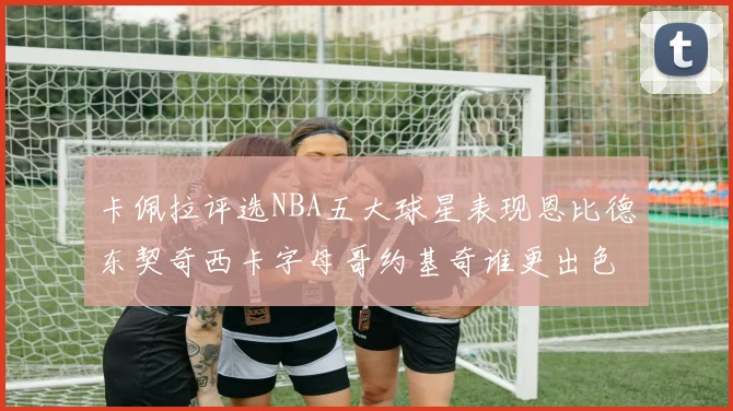 卡佩拉评选NBA五大球星表现恩比德东契奇西卡字母哥约基奇谁更出色